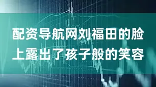 配资导航网刘福田的脸上露出了孩子般的笑容