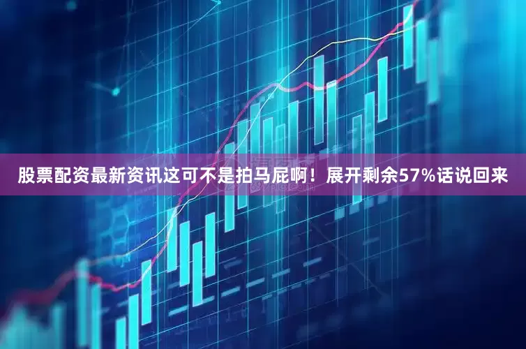 股票配资最新资讯这可不是拍马屁啊！展开剩余57%话说回来