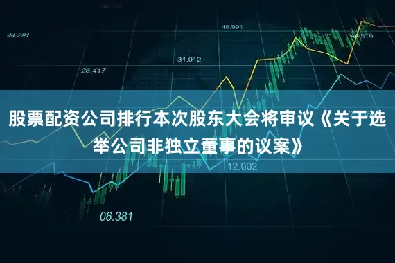 股票配资公司排行本次股东大会将审议《关于选举公司非独立董事的议案》