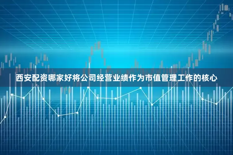 西安配资哪家好将公司经营业绩作为市值管理工作的核心