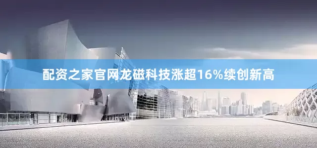 配资之家官网龙磁科技涨超16%续创新高