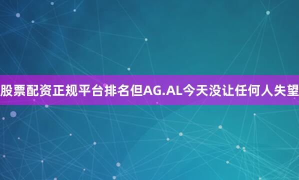 股票配资正规平台排名但AG.AL今天没让任何人失望