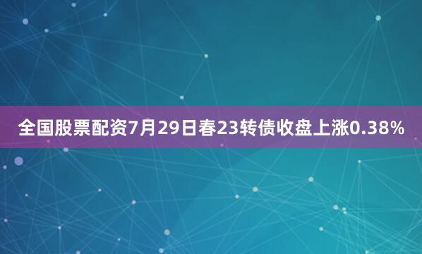 全国股票配资7月29日春23转债收盘上涨0.38%