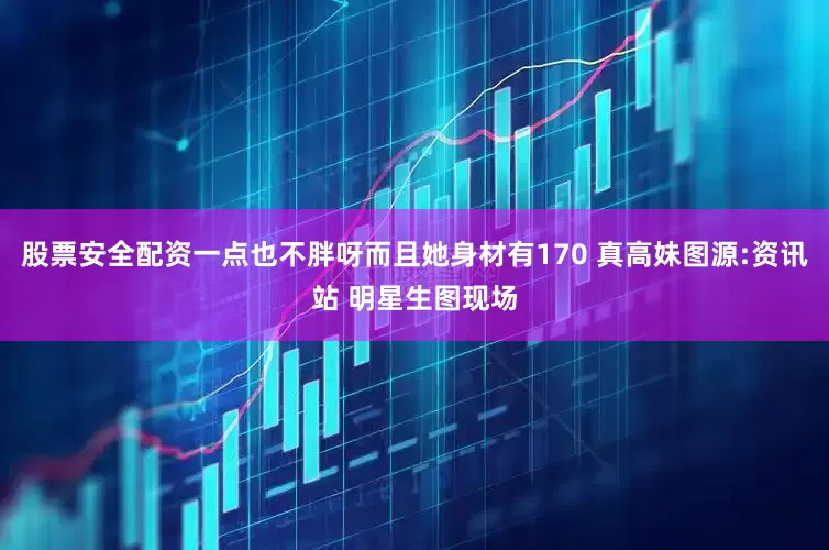 股票安全配资一点也不胖呀而且她身材有170 真高妹图源:资讯站 明星生图现场