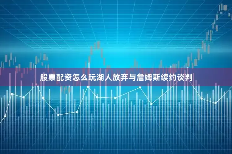 股票配资怎么玩湖人放弃与詹姆斯续约谈判