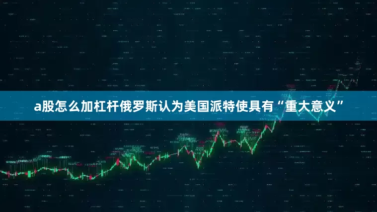 a股怎么加杠杆俄罗斯认为美国派特使具有“重大意义”