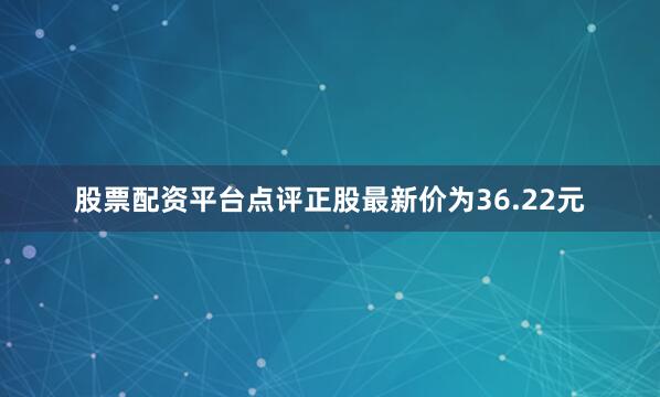 股票配资平台点评正股最新价为36.22元