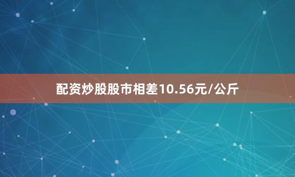 配资炒股股市相差10.56元/公斤