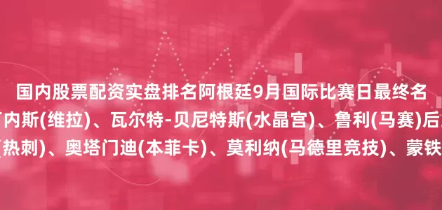 国内股票配资实盘排名　　　　阿根廷9月国际比赛日最终名单：　　门将：达米安-马丁内斯(维拉)、瓦尔特-贝尼特斯(水晶宫)、鲁利(马赛)　　后卫：克里斯蒂安-罗梅罗(热刺)、奥塔门迪(本菲卡)、莫利纳(马德里竞技)、蒙铁尔(河床)、巴列尔迪(马赛)、福伊特(比利亚雷亚尔)、塔利亚菲科(里昂)、阿库尼亚(河床)、胡利奥-索莱尔(伯恩茅斯)　　中场：麦卡利斯特(利物浦)、帕拉西奥斯(勒沃库森)、阿兰-巴