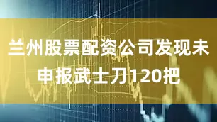 兰州股票配资公司发现未申报武士刀120把
