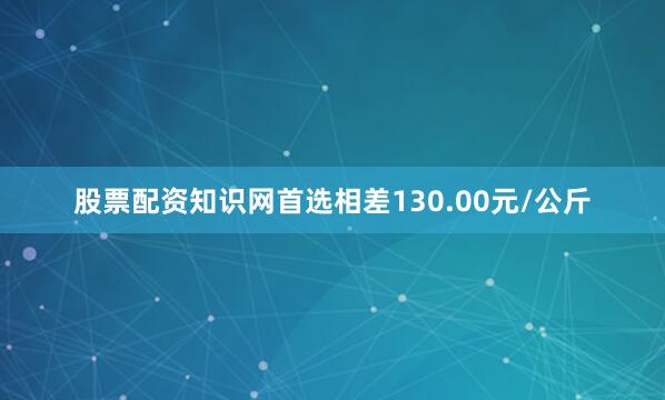 股票配资知识网首选相差130.00元/公斤