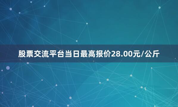 股票交流平台当日最高报价28.00元/公斤
