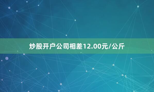 炒股开户公司相差12.00元/公斤